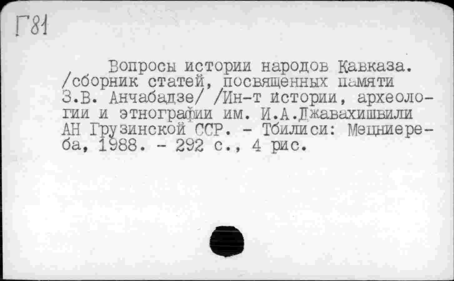 ﻿Вопросы истории народов Кавказа, /сборник статей, посвященных памяти З.В. Анчабадзе/ /Ин-т истории, археоло гии и этнографии им. И. А. Джавахишвили АН Грузинской ССР. - Тбилиси: Мецниере ба, 1988. - 292 с., 4 рис.